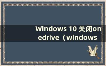 Windows 10 关闭onedrive（windows 关闭onedrive）